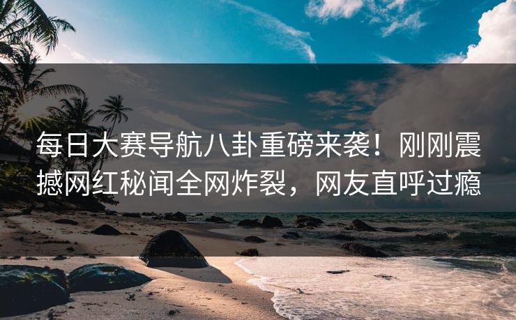 每日大赛导航八卦重磅来袭！刚刚震撼网红秘闻全网炸裂，网友直呼过瘾
