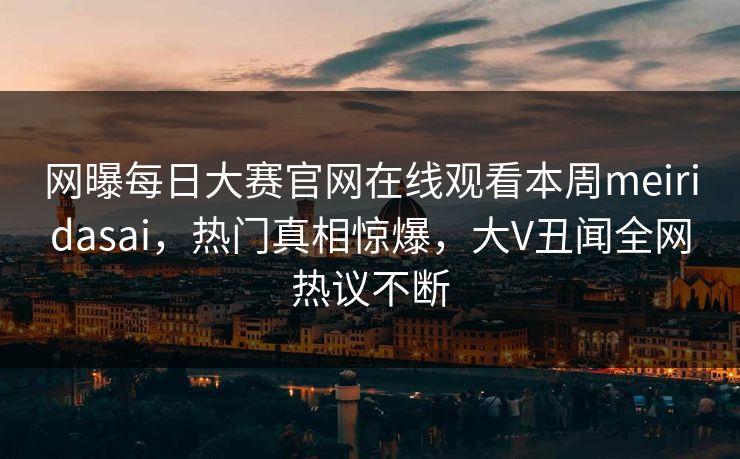 网曝每日大赛官网在线观看本周meiridasai，热门真相惊爆，大V丑闻全网热议不断