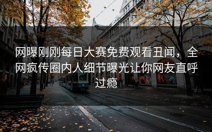 网曝刚刚每日大赛免费观看丑闻，全网疯传圈内人细节曝光让你网友直呼过瘾