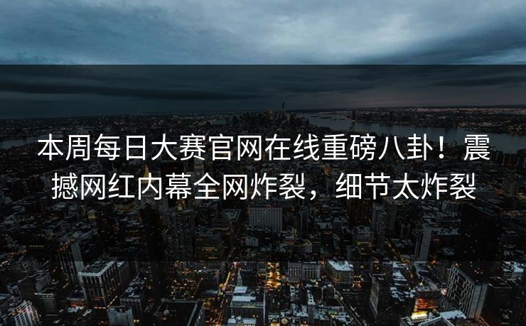 本周每日大赛官网在线重磅八卦！震撼网红内幕全网炸裂，细节太炸裂