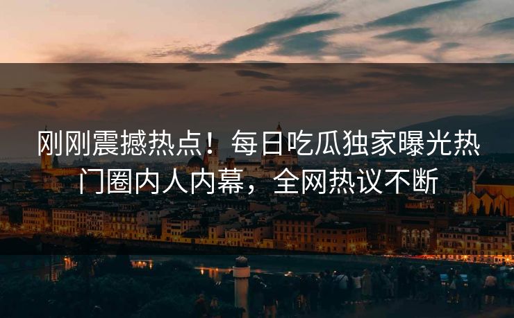 刚刚震撼热点！每日吃瓜独家曝光热门圈内人内幕，全网热议不断