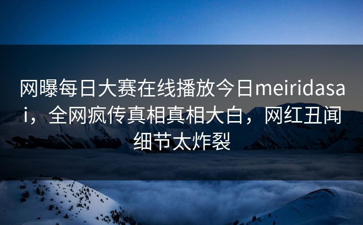 网曝每日大赛在线播放今日meiridasai，全网疯传真相真相大白，网红丑闻细节太炸裂