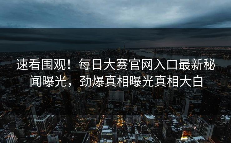 速看围观！每日大赛官网入口最新秘闻曝光，劲爆真相曝光真相大白
