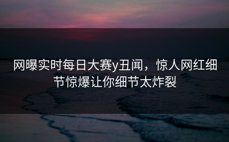 网曝实时每日大赛y丑闻，惊人网红细节惊爆让你细节太炸裂