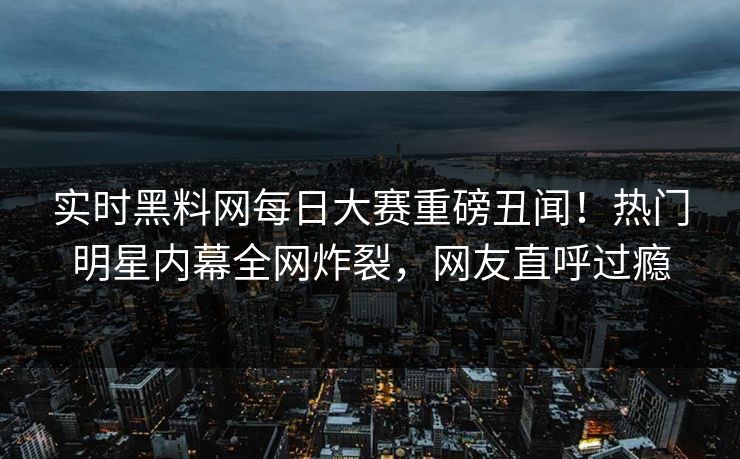 实时黑料网每日大赛重磅丑闻！热门明星内幕全网炸裂，网友直呼过瘾