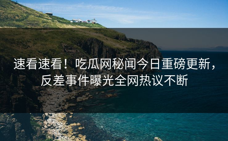 速看速看！吃瓜网秘闻今日重磅更新，反差事件曝光全网热议不断