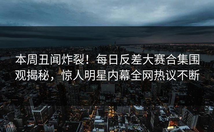 本周丑闻炸裂！每日反差大赛合集围观揭秘，惊人明星内幕全网热议不断
