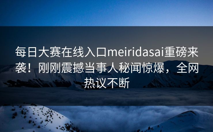 每日大赛在线入口meiridasai重磅来袭！刚刚震撼当事人秘闻惊爆，全网热议不断