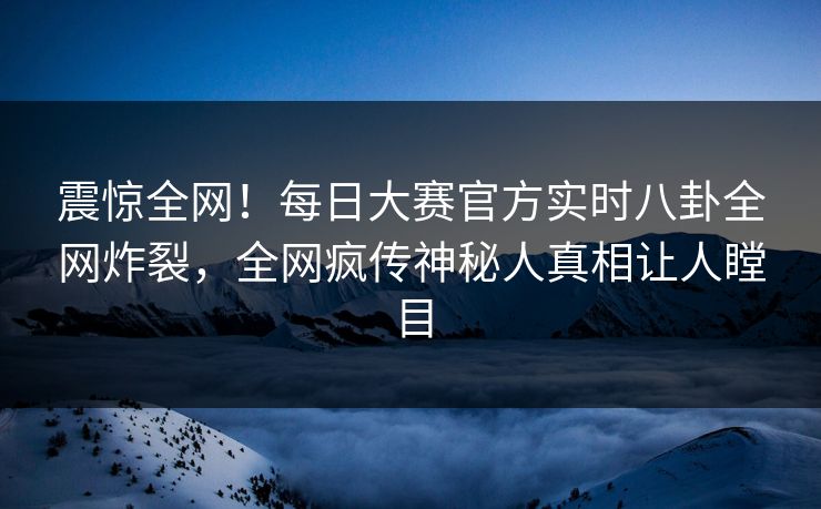 震惊全网！每日大赛官方实时八卦全网炸裂，全网疯传神秘人真相让人瞠目