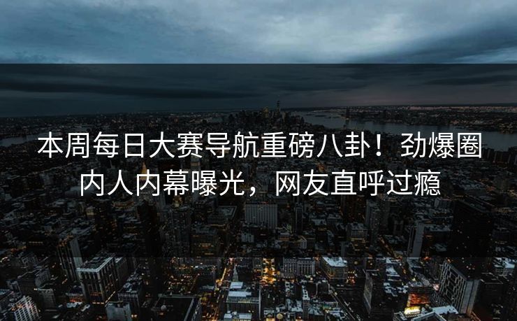 本周每日大赛导航重磅八卦！劲爆圈内人内幕曝光，网友直呼过瘾
