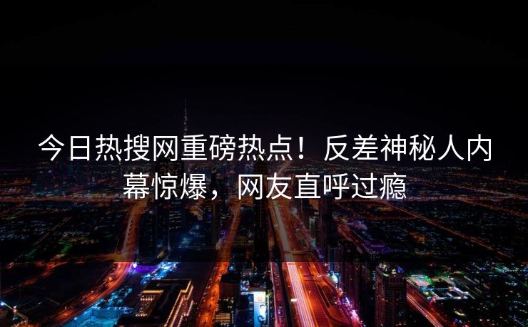 今日热搜网重磅热点！反差神秘人内幕惊爆，网友直呼过瘾