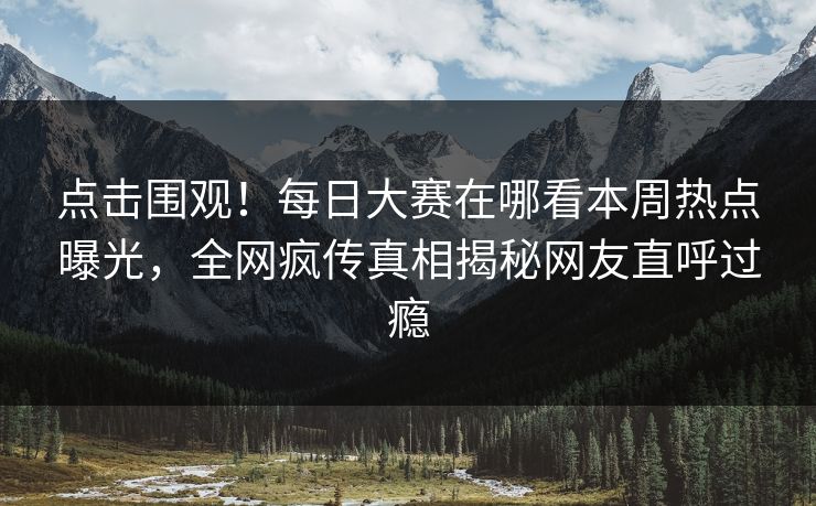 点击围观！每日大赛在哪看本周热点曝光，全网疯传真相揭秘网友直呼过瘾