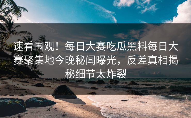 速看围观！每日大赛吃瓜黑料每日大赛聚集地今晚秘闻曝光，反差真相揭秘细节太炸裂