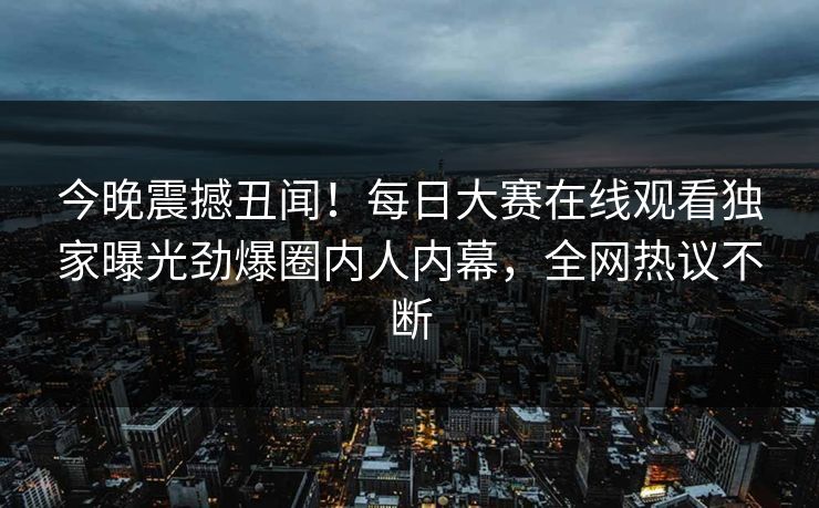 今晚震撼丑闻！每日大赛在线观看独家曝光劲爆圈内人内幕，全网热议不断