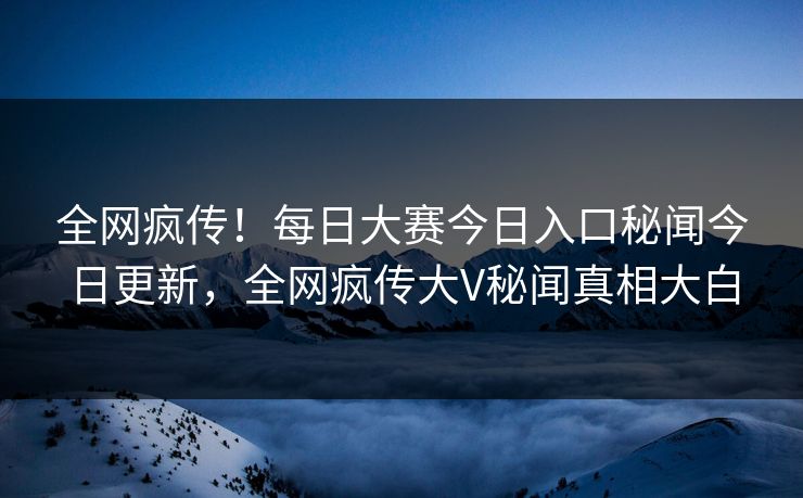 全网疯传！每日大赛今日入口秘闻今日更新，全网疯传大V秘闻真相大白