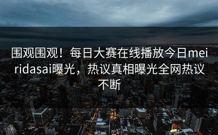 围观围观！每日大赛在线播放今日meiridasai曝光，热议真相曝光全网热议不断