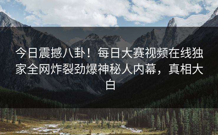 今日震撼八卦！每日大赛视频在线独家全网炸裂劲爆神秘人内幕，真相大白