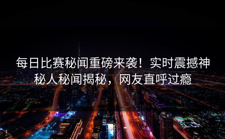 每日比赛秘闻重磅来袭！实时震撼神秘人秘闻揭秘，网友直呼过瘾