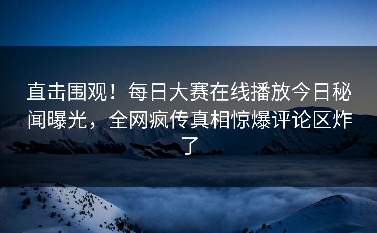 直击围观！每日大赛在线播放今日秘闻曝光，全网疯传真相惊爆评论区炸了