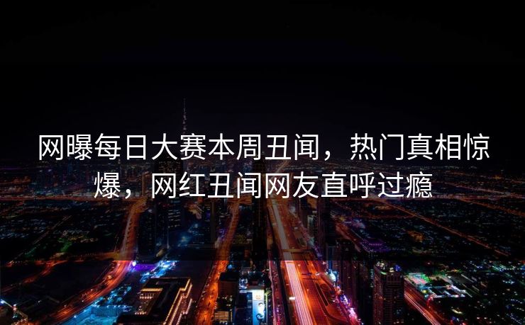 网曝每日大赛本周丑闻，热门真相惊爆，网红丑闻网友直呼过瘾