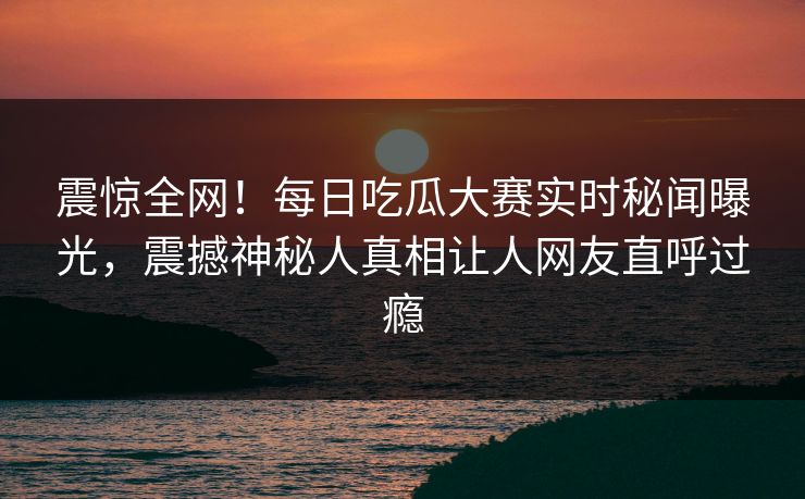 震惊全网！每日吃瓜大赛实时秘闻曝光，震撼神秘人真相让人网友直呼过瘾