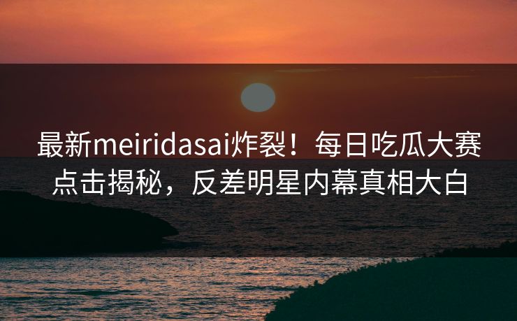 最新meiridasai炸裂！每日吃瓜大赛点击揭秘，反差明星内幕真相大白