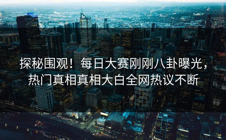 探秘围观！每日大赛刚刚八卦曝光，热门真相真相大白全网热议不断