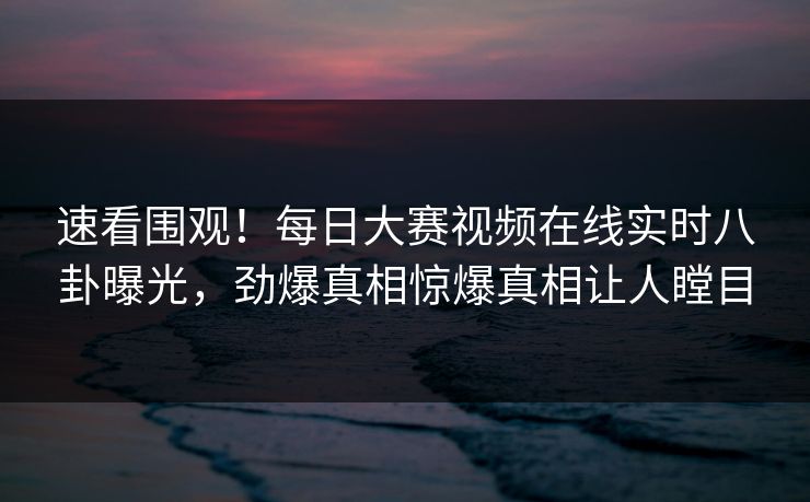 速看围观！每日大赛视频在线实时八卦曝光，劲爆真相惊爆真相让人瞠目