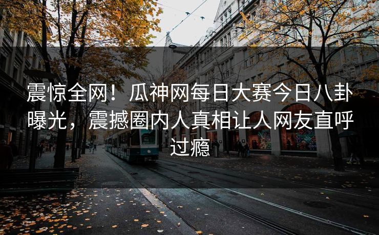 震惊全网！瓜神网每日大赛今日八卦曝光，震撼圈内人真相让人网友直呼过瘾