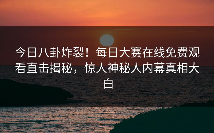 今日八卦炸裂！每日大赛在线免费观看直击揭秘，惊人神秘人内幕真相大白