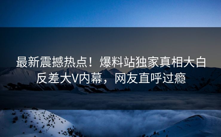 最新震撼热点！爆料站独家真相大白反差大V内幕，网友直呼过瘾