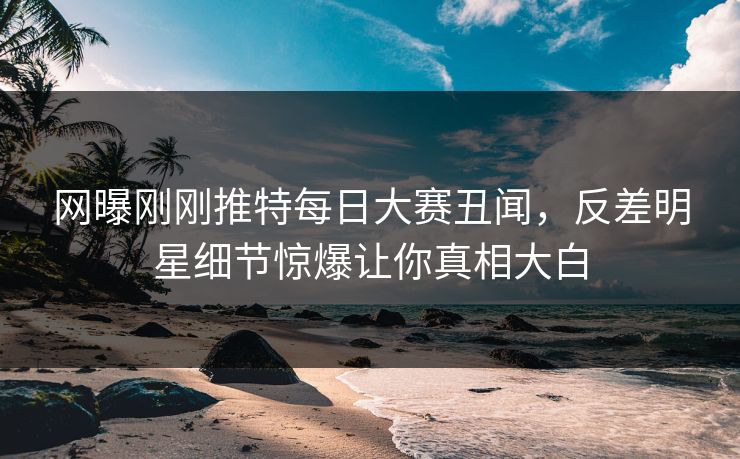 网曝刚刚推特每日大赛丑闻，反差明星细节惊爆让你真相大白