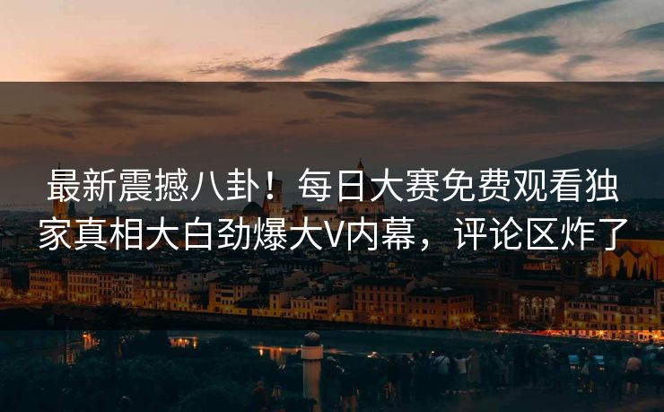 最新震撼八卦！每日大赛免费观看独家真相大白劲爆大V内幕，评论区炸了