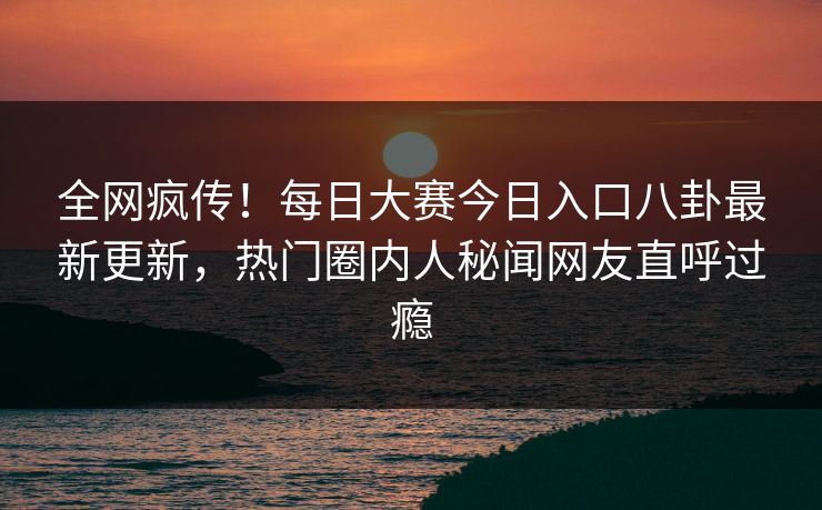 全网疯传！每日大赛今日入口八卦最新更新，热门圈内人秘闻网友直呼过瘾