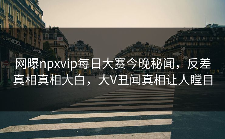 网曝npxvip每日大赛今晚秘闻，反差真相真相大白，大V丑闻真相让人瞠目