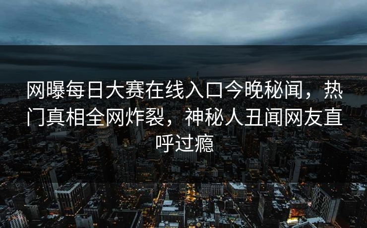 网曝每日大赛在线入口今晚秘闻，热门真相全网炸裂，神秘人丑闻网友直呼过瘾