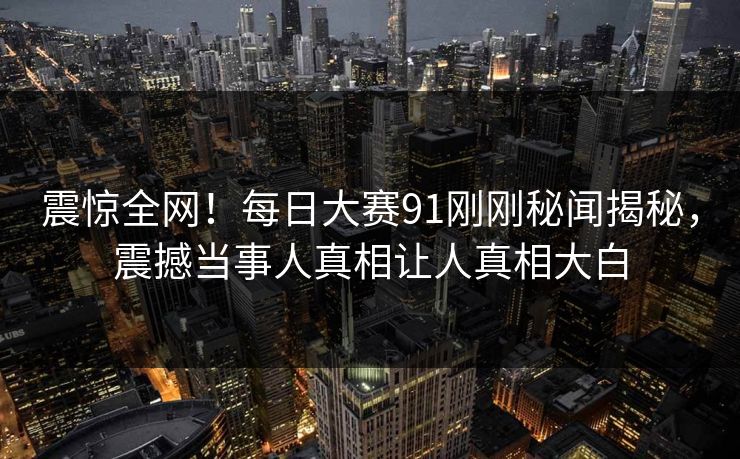 震惊全网！每日大赛91刚刚秘闻揭秘，震撼当事人真相让人真相大白