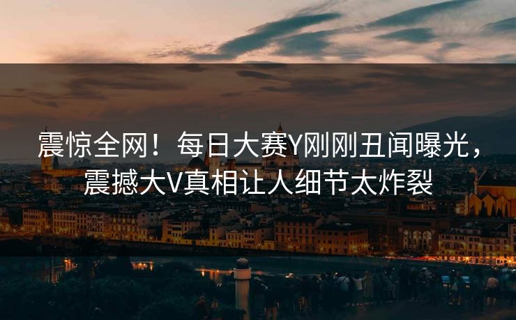 震惊全网！每日大赛Y刚刚丑闻曝光，震撼大V真相让人细节太炸裂