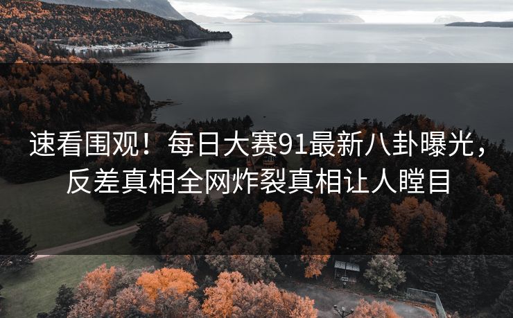 速看围观！每日大赛91最新八卦曝光，反差真相全网炸裂真相让人瞠目