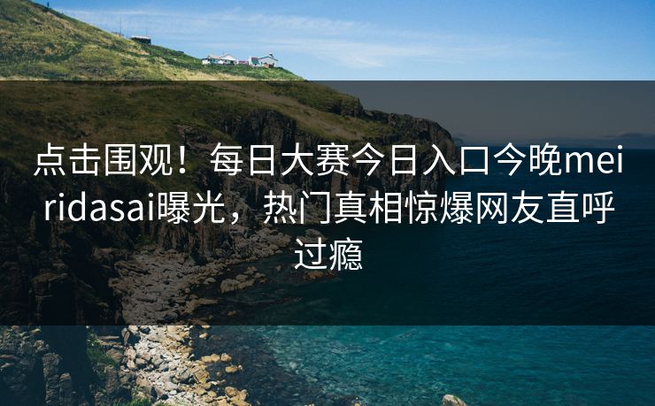 点击围观！每日大赛今日入口今晚meiridasai曝光，热门真相惊爆网友直呼过瘾