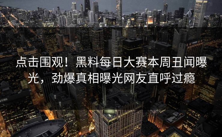 点击围观！黑料每日大赛本周丑闻曝光，劲爆真相曝光网友直呼过瘾