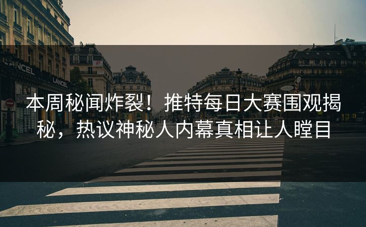 本周秘闻炸裂！推特每日大赛围观揭秘，热议神秘人内幕真相让人瞠目