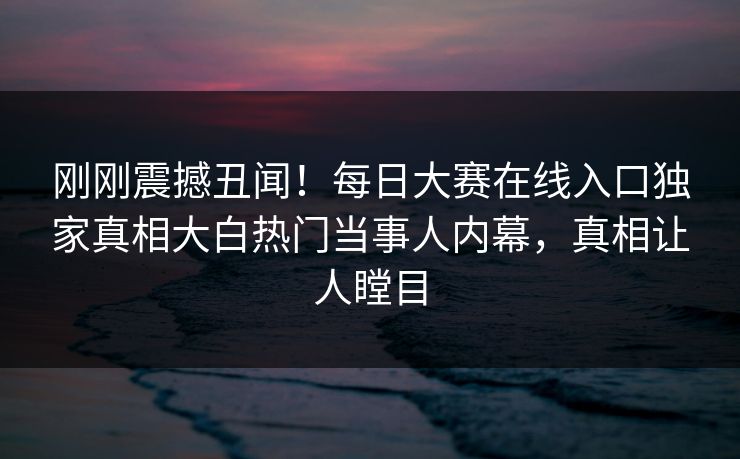 刚刚震撼丑闻！每日大赛在线入口独家真相大白热门当事人内幕，真相让人瞠目