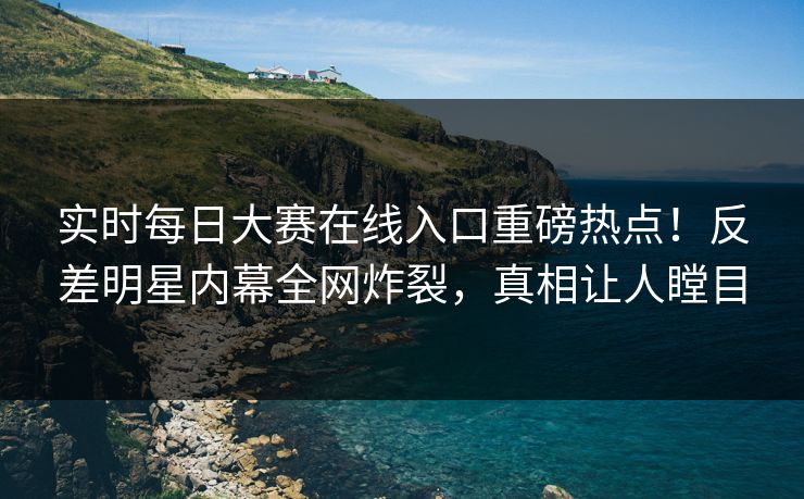 实时每日大赛在线入口重磅热点！反差明星内幕全网炸裂，真相让人瞠目