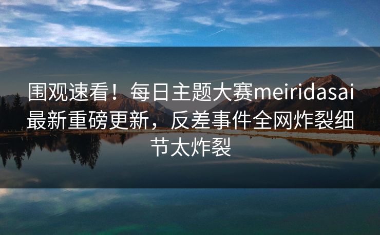 围观速看！每日主题大赛meiridasai最新重磅更新，反差事件全网炸裂细节太炸裂