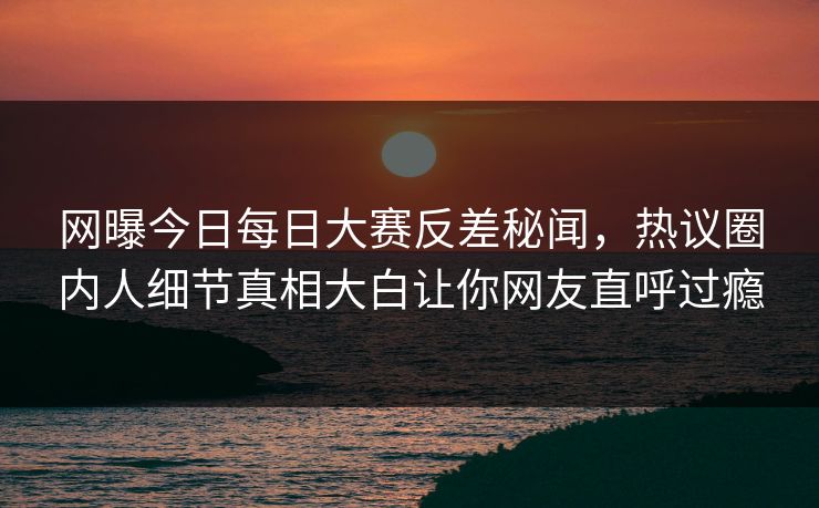 网曝今日每日大赛反差秘闻，热议圈内人细节真相大白让你网友直呼过瘾