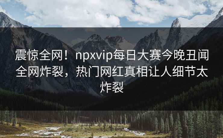 震惊全网！npxvip每日大赛今晚丑闻全网炸裂，热门网红真相让人细节太炸裂