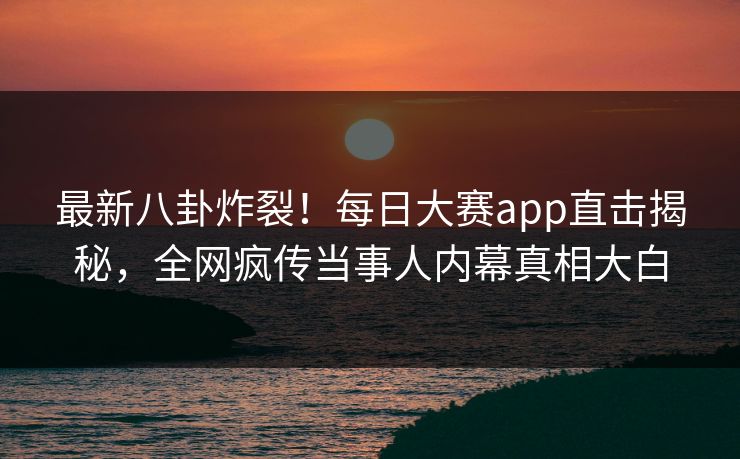 最新八卦炸裂！每日大赛app直击揭秘，全网疯传当事人内幕真相大白