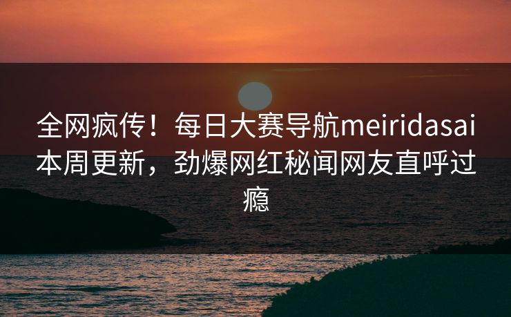 全网疯传！每日大赛导航meiridasai本周更新，劲爆网红秘闻网友直呼过瘾