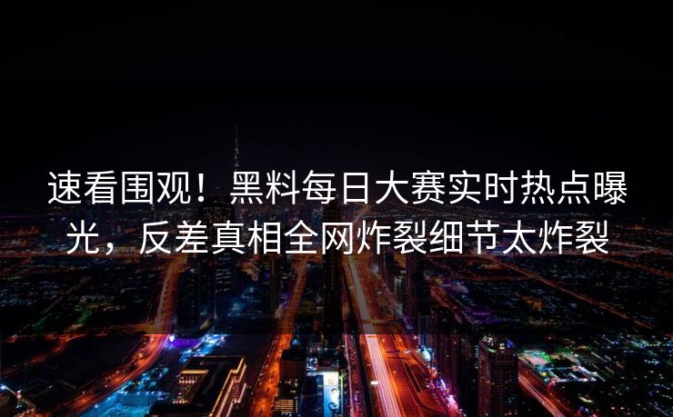速看围观！黑料每日大赛实时热点曝光，反差真相全网炸裂细节太炸裂